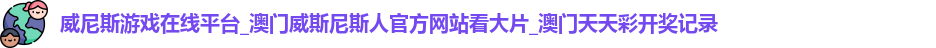 威尼斯游戏在线平台_澳门威斯尼斯人官方网站看大片_澳门天天彩开奖记录